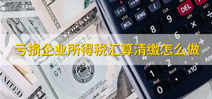 亏损企业所得税汇算清缴怎么做，有以下5点