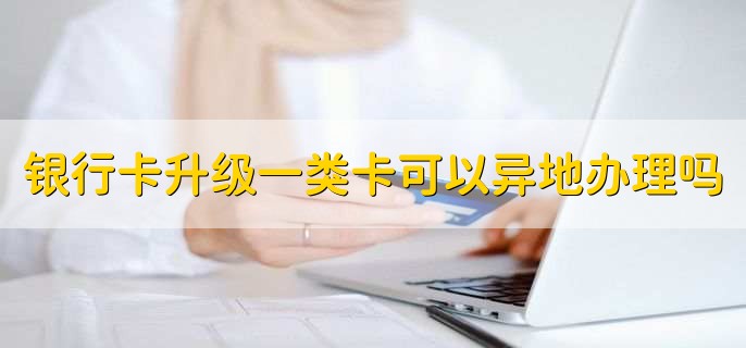 银行卡升级一类卡可以异地办理吗,当然可以