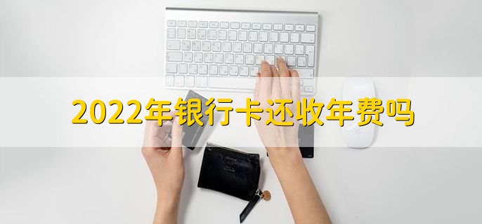 2022年银行卡还收年费吗,部分还在收费