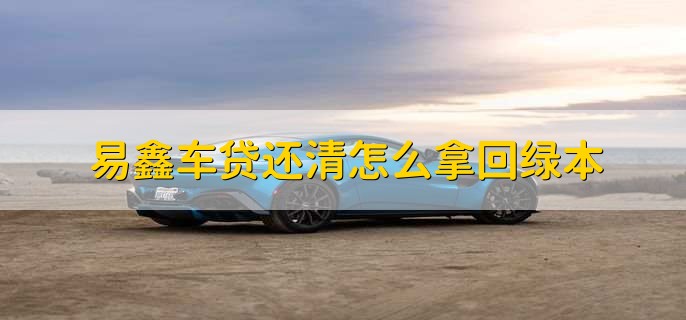 易鑫车贷还清怎么拿回绿本,有以下三个步骤