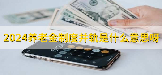 2024养老金制度并轨是什么意思呀,养老金制度并轨对公务员影响