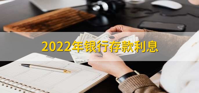 2022年银行存款利息，各行存款利率一览