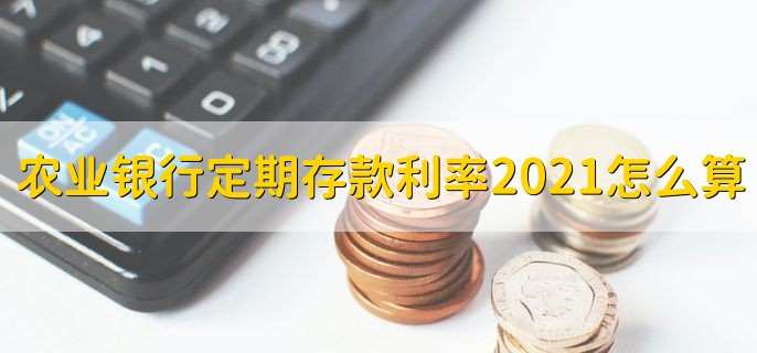 农业银行定期存款利率表2021怎么算，分以下三类