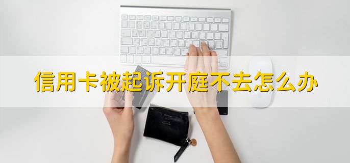 信用卡被起诉开庭不去怎么办,有以下五点