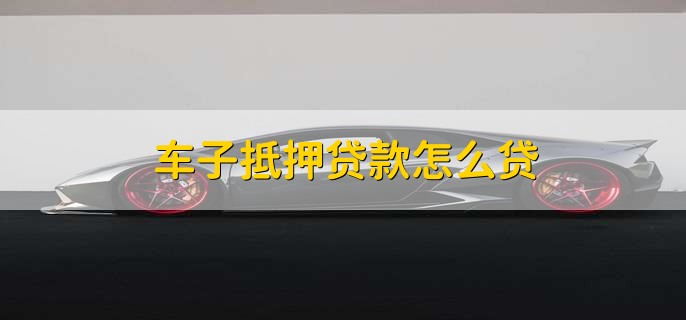 车子抵押贷款怎么贷，有以下四步