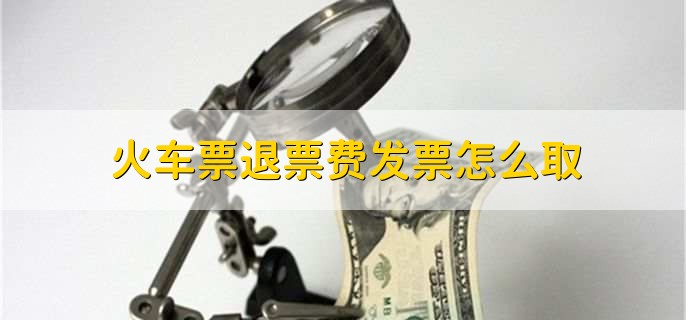 火车票退票费发票怎么取,有以下三点