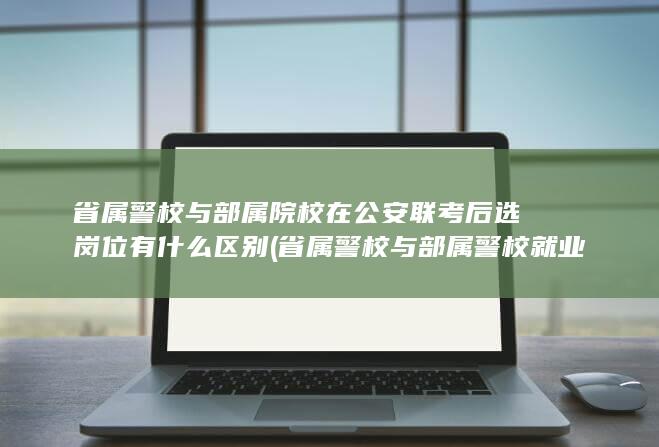 省属警校与部属院校在公安联考后选岗位有什么区别