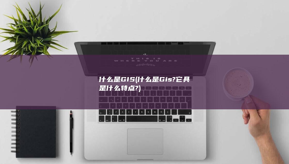 什么是Gis?它具是什么特点?